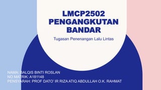 LMCP2502
PENGANGKUTAN
BANDAR
Tugasan Penenangan Lalu Lintas​
NAMA: BALQIS BINTI ROSLAN
NO MATRIK: A181148
PENSYARAH: PROF DATO’ IR RIZA ATIQ ABDULLAH O.K. RAHMAT
 