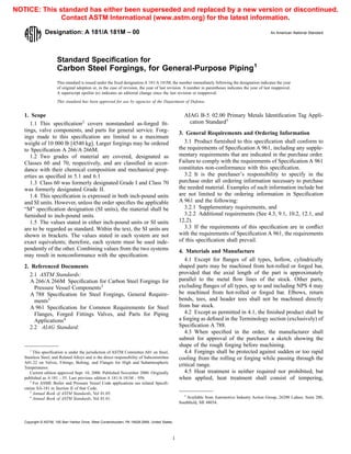 Designation: A 181/A 181M – 00 An American National Standard
Standard Specification for
Carbon Steel Forgings, for General-Purpose Piping1
This standard is issued under the fixed designation A 181/A 181M; the number immediately following the designation indicates the year
of original adoption or, in the case of revision, the year of last revision. A number in parentheses indicates the year of last reapproval.
A superscript epsilon (e) indicates an editorial change since the last revision or reapproval.
This standard has been approved for use by agencies of the Department of Defense.
1. Scope
1.1 This specification2
covers nonstandard as-forged fit-
tings, valve components, and parts for general service. Forg-
ings made to this specification are limited to a maximum
weight of 10 000 lb [4540 kg]. Larger forgings may be ordered
to Specification A 266/A 266M.
1.2 Two grades of material are covered, designated as
Classes 60 and 70, respectively, and are classified in accor-
dance with their chemical composition and mechanical prop-
erties as specified in 5.1 and 6.1
1.3 Class 60 was formerly designated Grade I and Class 70
was formerly designated Grade II.
1.4 This specification is expressed in both inch-pound units
and SI units. However, unless the order specifies the applicable
“M” specification designation (SI units), the material shall be
furnished to inch-pound units.
1.5 The values stated in either inch-pound units or SI units
are to be regarded as standard. Within the text, the SI units are
shown in brackets. The values stated in each system are not
exact equivalents; therefore, each system must be used inde-
pendently of the other. Combining values from the two systems
may result in nonconformance with the specification.
2. Referenced Documents
2.1 ASTM Standards:
A 266/A 266M Specification for Carbon Steel Forgings for
Pressure Vessel Components3
A 788 Specification for Steel Forgings, General Require-
ments3
A 961 Specification for Common Requirements for Steel
Flanges, Forged Fittings Valves, and Parts for Piping
Applications4
2.2 AIAG Standard:
AIAG B-5 02.00 Primary Metals Identification Tag Appli-
cation Standard5
3. General Requirements and Ordering Information
3.1 Product furnished to this specification shall conform to
the requirements of Specification A 961, including any supple-
mentary requirements that are indicated in the purchase order.
Failure to comply with the requirements of Specification A 961
constitutes non-conformance with this specification.
3.2 It is the purchaser’s responsibility to specify in the
purchase order all ordering information necessary to purchase
the needed material. Examples of such information include but
are not limited to the ordering information in Specification
A 961 and the following:
3.2.1 Supplementary requirements, and
3.2.2 Additional requirements (See 4.3, 9.1, 10.2, 12.1, and
12.2).
3.3 If the requirements of this specification are in conflict
with the requirements of Specification A 961, the requirements
of this specification shall prevail.
4. Materials and Manufacture
4.1 Except for flanges of all types, hollow, cylindrically
shaped parts may be machined from hot-rolled or forged bar,
provided that the axial length of the part is approximately
parallel to the metal flow lines of the stock. Other parts,
excluding flanges of all types, up to and including NPS 4 may
be machined from hot-rolled or forged bar. Elbows, return
bends, tees, and header tees shall not be machined directly
from bar stock.
4.2 Except as permitted in 4.1, the finished product shall be
a forging as defined in the Terminology section (exclusively) of
Specification A 788.
4.3 When specified in the order, the manufacturer shall
submit for approval of the purchaser a sketch showing the
shape of the rough forging before machining.
4.4 Forgings shall be protected against sudden or too rapid
cooling from the rolling or forging while passing through the
critical range.
4.5 Heat treatment is neither required nor prohibited, but
when applied, heat treatment shall consist of tempering,
1
This specification is under the jurisdiction of ASTM Committee A01 on Steel,
Stainless Steel, and Related Alloys and is the direct responsibility of Subcommittee
A01.22 on Valves, Fittings, Bolting, and Flanges for High and Subatmospheric
Temperatures.
Current edition approved Sept. 10, 2000. Published November 2000. Originally
published as A 181 – 35. Last previous edition A 181/A 181M – 95b.
2
For ASME Boiler and Pressure Vessel Code applications see related Specifi-
cation SA-181 in Section II of that Code.
3
Annual Book of ASTM Standards, Vol 01.05.
4
Annual Book of ASTM Standards, Vol 01.01.
5
Available from Automotive Industry Action Group, 26200 Lahser, Suite 200,
Southfield, MI 48034.
1
Copyright © ASTM, 100 Barr Harbor Drive, West Conshohocken, PA 19428-2959, United States.
NOTICE: This standard has either been superseded and replaced by a new version or discontinued.
Contact ASTM International (www.astm.org) for the latest information.
 