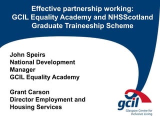 Effective partnership working:
GCIL Equality Academy and NHSScotland
Graduate Traineeship Scheme
John Speirs
National Development
Manager
GCIL Equality Academy
Grant Carson
Director Employment and
Housing Services
 