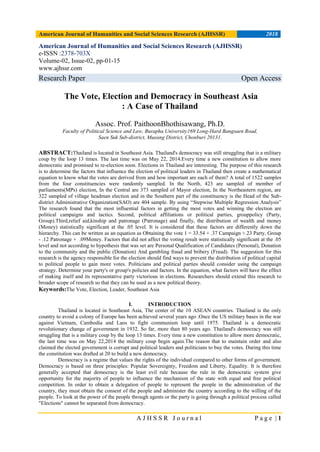 American Journal of Humanities and Social Sciences Research (AJHSSR) 2018
A J H S S R J o u r n a l P a g e | 1
American Journal of Humanities and Social Sciences Research (AJHSSR)
e-ISSN :2378-703X
Volume-02, Issue-02, pp-01-15
www.ajhssr.com
Research Paper Open Access
The Vote, Election and Democracy in Southeast Asia
: A Case of Thailand
Assoc. Prof. PaithoonBhothisawang, Ph.D.
Faculty of Political Science and Law, Burapha University169 Long-Hard Bangsaen Road,
Saen Suk Sub-district, Mueang District, Chonburi 20131.
ABSTRACT:Thailand is located in Southeast Asia. Thailand's democracy was still struggling that is a military
coup by the loop 13 times. The last time was on May 22, 2014.Every time a new constitution to allow more
democratic and promised to re-election soon. Elections in Thailand are interesting. The purpose of this research
is to determine the factors that influence the election of political leaders in Thailand then create a mathematical
equation to know what the votes are derived from and how important are each of them? A total of 1522 samples
from the four constituencies were randomly sampled. In the North, 423 are sampled of member of
parliaments(MPs) election, In the Central are 373 sampled of Mayor election, In the Northeastern region, are
322 sampled of village headman election and in the Southern part of the constituency is the Head of the Sub-
district Administrative Organization(SAO) are 404 sample. By using “Stepwise Multiple Regression Analysis”
The research found that the most influential factors in getting the most votes and winning the election are
political campaigns and tactics. Second, political affiliations or political parties, grouppolicy (Party,
Group).Third,relief aid,kinship and patronage (Patronage) and finally, the distribution of wealth and money
(Money) statistically significant at the .05 level. It is considered that these factors are differently down the
hierarchy. This can be written as an equation as Obtaining the vote 1 = 33.54 + .37 Campaign +.23 Party, Group
- .12 Patronage + .09Money. Factors that did not affect the voting result were statistically significant at the .05
level and not according to hypothesis that was set are Personal Qualification of Candidates (Personal), Donation
to the community and the public (Donation) And gambling fraud and bribery (Fraud). The suggestion for this
research is the agency responsible for the election should find ways to prevent the distribution of political capital
to political people to gain more votes. Politicians and political parties should consider using the campaign
strategy. Determine your party's or group's policies and factors. In the equation, what factors will have the effect
of making itself and its representative party victorious in elections. Researchers should extend this research to
broader scope of research so that they can be used as a new political theory.
Keywords:The Vote, Election, Leader, Southeast Asia
I. INTRODUCTION
Thailand is located in Southeast Asia, The center of the 10 ASEAN countries. Thailand is the only
country to avoid a colony of Europe has been achieved several years ago .Once the US military bases in the war
against Vietnam, Cambodia and Laos to fight communism loop until 1975. Thailand is a democratic
revolutionary change of government in 1932. So far, more than 80 years ago. Thailand's democracy was still
struggling that is a military coup by the loop 13 times. Every time a new constitution to allow more democratic,
the last time was on May 22,2014 the military coup begin again.The reason that to maintain order and also
claimed the elected government is corrupt and political leaders and politicians to buy the votes. During this time
the constitution was drafted at 20 to build a new democracy.
Democracy is a regime that values the rights of the individual compared to other forms of government.
Democracy is based on three principles: Popular Sovereignty, Freedom and Liberty, Equality. It is therefore
generally accepted that democracy is the least evil rule because the rule in the democratic system give
opportunity for the majority of people to influence the mechanism of the state with equal and free political
competition. In order to obtain a delegation of people to represent the people in the administration of the
country, they must obtain the consent of the people and administer the country according to the willing of the
people. To look at the power of the people through agents or the party is going through a political process called
"Elections" cannot be separated from democracy.
 