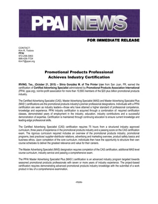 FOR IMMEDIATE RELEASE
CONTACT:
Kim R. Todora
PPAI
972-258-3063
888-426-7724
KimT@ppai.org
Promotional Products Professional
Achieves Industry Certification
IRVING, Tex., (October 21, 2015) – Silvia González M. of The Printer Lion from San Juan, PR, earned the
certification of Certified Advertising Specialist administered by Promotional Products Association International
(PPAI; ppai.org), not-for-profit association for more than 10,800 members of the $20 plus billion promotional products
industry.
The Certified Advertising Specialist (CAS), Master Advertising Specialist (MAS) and Master Advertising Specialist Plus
(MAS+) certifications are the promotional products industry's premier professional designations. Individuals with a PPAI
certification are seen as industry leaders—those who have attained a higher standard of professional competence,
knowledge and experience. PPAI industry certification is acquired through a combination of: required certification
classes, demonstrated years of employment in the industry, education, industry contributions and a successful
demonstration of expertise. Certification is maintained through continuing education to ensure current knowledge and
leading-edge professional skills.
The Certified Advertising Specialist (CAS) certification requires 75 hours from a structured industry approved
curriculum, three years of experience in the promotional products industry and a passing score on the CAS certification
exam. The rigorous curriculum required includes an overview of the promotional products industry, promotional
programs, best practices/ supplier-distributor relations, advertising and marketing overview, product safety basics and
business ethics. Upon completion of the core curriculum, individuals then have the opportunity to structure their own
course schedules to deliver the greatest relevance and value for their careers.
The Master Advertising Specialist (MAS) designation requires completion of the CAS certification, additional MAS level
course curriculum, industry service and passing a comprehensive exam.
The PPAI Master Advertising Specialist Plus (MAS+) certification is an advanced industry program targeted towards
seasoned promotional products professionals with seven or more years of industry experience. The project-based
certification requires demonstrating advanced promotional products industry knowledge with the submittal of a work
product in lieu of a comprehensive examination.
-more-
 