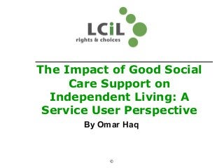 The Impact of Good Social
Care Support on
Independent Living: A
Service User Perspective
By Omar Haq
©
 