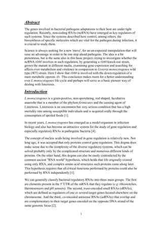 1
Abstract
The genes involved in bacterial pathogens adaptations to their host are under tight
regulation. Recently, non-coding RNAs (ncRNA) have emerged as key regulators of
such systems. Since the systems described here control, among others, the
biosynthesis of specific molecules which are vital for the pathogen during infection, it
is crucial to study them.
Science is always seeking for a new 'move', for an un-expected manipulation that will
raise an advantage in order to be one step ahead pathogens. The idea is a bit
pretentious, but is the same also in this basic project- trying to investigate whether the
ncRNA rli60 involves in such regulation, by generating a rli60 knock-out strain,
grown the mutant in different media, examining gene expression and searching for
affects over metabolism and virulence in comparison to Listeria monocytogenes wild
type (WT) strain. Here I show that rli60 is involved with the down-regulation of a
main metabolic operon- ilv. This conclusion makes room for a better understanding
over L.monocytogenes life cycle and perhaps will serve as a basic pioneer way of
dealing with listeriosis.
Introduction
L.monocytogenes is a gram-positive, non-sporulating, rod shaped, facultative
anaerobe that is a member of the phylum firimicutes and the causing agent of
Listeriosis. Listeriosis is an uncommon but very serious condition that has a high
mortality rate among susceptible individuals and is acquired orally through the
consumption of spoiled foods [1].
In recent years, L.monocytogenes has emerged as a model organism in infection
biology and also has become an attractive system for the study of gene regulation and
especially regulatory RNAs in pathogenic bacteria [4].
The concept of nucleic acids being involved in gene regulation is relatively new. Not
long ago, it was accepted that only proteins control gene regulation. This dogma does
make sense due to the complexity of the diverse regulatory systems, which can be
solved probably only by the complicated structure and numerous different kinds of
proteins. On the other hand, this dogma can also be easily contradicted by the
which holds that life originally existed,hypothesis"RNA world"n ancientcommo
later.alongoteins cameprcomplex amino acid structures suchly RNA, andusing on
bealsocouldnctions performed by proteinshis hypothesis requires that all critical fuT
.[1]independentlyperformed by RNA
he firstTgroups.three mains intobacterial regulatory RNAsifyWe can generally clas
are elements present in the 5 UTR of the mRNA that they regulate (e.g: riboswitches,
thermosensors and pH sensors). The second, trans-encoded small RNAs (sRNAs),
which are defined as regulators of one or several target genes located elsewhere on the
chromosome. And the third, cis-encoded antisense RNAs (asRNAs) that overlap and
are complementary to their target genes encoded on the opposite DNA strand of the
same genomic locus [2].
 