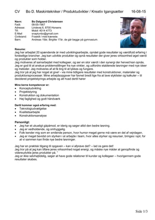 CV Bo D. Maskintekniker / Produktudvikler / Kreativ Igangsætter 16-08-15
Side 1/3
Navn: Bo Dalgaard Christensen
Født: 08-05-1967
Adresse: Lindevej 6, 8700 Horsens
Tlf: Mobil: 4014 4773
E-Mail snaptunbo@gmail.com
Civilstand: Fraskilt / med kæreste.
Børn: Andreas 19år, Birgitte 17år, de går begge på gymnasium.
Resume:
Jeg har arbejdet 20 spændende år med udviklingsarbejde, opnået gode resultater og værdifuld erfaring i
forskellige brancher. Jeg kan udvikle produkter og opnå resultater der giver jeres virksomhed øget værdi
og produkter som holder.
Jeg motiveres af samarbejdet med kollegaer, og ser en stor værdi i den synergi der herved kan opnås.
Jeg er god til at anskue problemstillinger fra nye vinkler, og udfordre etablerede løsninger med nye ideer
og metoder. Jeg motiveres af at få ting til at lykkes og fungere.
Jeg tror på at jeg har noget at give! - via mine tidligere resultater med konstruktioner, materialer og
produktionsprocesser. Mine arbejdsopgaver har favnet bredt lige fra at lave styklister og kalkuler – til
decideret projektstyrings arbejde og alt hvad dertil hører
Mine kerne kompetencer er:
 Konceptudvikling
 Projektstyring
 Konstruktion og dokumentation
 Høj faglighed og godt håndværk
Dertil kommer også erfaring med:
 Teknologiudvælgelse
 Kvalitetsarbejde
 Konstruktionsanalyse
Personligt:
 Jeg har et ukueligt gåpåmod, er iderig og søger altid den bedre løsning.
 Jeg er vedholdende, og omhyggelig.
 Folk kender mig som en smilende person, hvor humor meget gerne må være en del af vejrdagen.
 Jeg er meget bevidst om styrken i at arbejde i team, hvor alles styrker og resurser, bringes i spil, for
at vi sammen kan finde nye bedre løsninger.
Jeg har en praktisk tilgang til opgaven – kan vi afprøve det? – lad os gøre det!
Jeg tror på at jeg kan tilføre jeres virksomhed noget energi, og måske nye måder at genopfinde og
videreudvikle jeres produkter på. ”
Jeg er ikke selvhøjtidelig, søger at have gode relationer til kunder og kollegaer – hvorigennem gode
resultater skabes.
 
