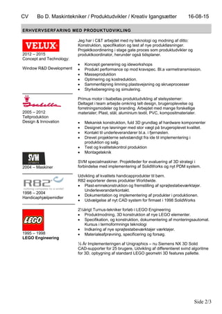 CV Bo D. Maskintekniker / Produktudvikler / Kreativ Igangsætter 16-08-15
Side 2/3
ERHVERVSERFARING MED PRODUKTUDVIKLING
2012 – 2015
Concept and Technology:
Window R&D Development
______________________
2005 – 2012
Teltproduktion
Design & Innovation
2004 – Maskiner
______________________
1998 – 2004
Handicaphjælpemidler
_______________________
1995 – 1998
LEGO Engineering
Jeg har i C&T arbejdet med ny teknologi og modning af ditto:
Konstruktion, specifikation og test af nye produktløsninger.
Projektkoordinering i stage gate proces som produktudvikler og
produktkoordinator, herunder også tidsplaner.
 Koncept generering og ideworkshops
 Produkt performance op mod kravspec. Bl.a varmetransmission.
 Masseproduktion
 Optimering og kostreduktion.
 Sammenføjning limning plastsvejsning og skrueprocesser
 Styrkeberegning og simulering.
Primus motor i Isabellas produktudvikling af stelsystemer:
Deltaget i team arbejde omkring telt design, brugeroplevelse og
forretningsmodeler og branding. Arbejdet med mange forskellige
materialer; Plast, stål, aluminium textil, PVC, kompositmaterialer.
 Mekanisk konstruktion, fuld 3D grundlag af hardware komponenter
 Designet nye løsninger med stor vægt på brugeroplevet kvalitet.
 Kontakt til underleverandører bl.a. i fjernøsten.
 Drevet projekterne selvstændigt fra ide til implementering i
produktion og salg.
 Test og kvalitetskontrol produktion
 Montageteknik
SVM specialmaskiner. Projektleder for evaluering af 3D strategi i
forbindelse med implementering af SolidWorks og nyt PDM system.
Udvikling af kvalitets handicapprodukter til børn.
R82 exporterer deres produkter Worldwide.
 Plast-emnekonstruktion og fremstilling af sprøjtestøbeværktøjer.
Underleverandørkontakt.
 Dokumentation og implementering af produkter i produktionen.
 Udvælgelse af nyt CAD system for firmaet i 1998 SolidWorks
2½årigt Turnus-tekniker forløb i LEGO Engineering
 Produktmodning, 3D konstruktion af nye LEGO elementer.
 Specifikation, og konstruktion, dokumentering af monteringsautomat.
Kursus i termoformnings teknologi
 Indkøring af nye sprøjtestøbeværktøjer værktøjer.
 Materialeafprøvning, specificering og forsøg.
½ År Implementeringen af Unigraphics – nu Siemens NX 3D Solid
CAD-supporter for 25 brugere, Udvikling af differentieret svind algoritme
for 3D, opbygning af standard LEGO geometri 3D features pallette.
 