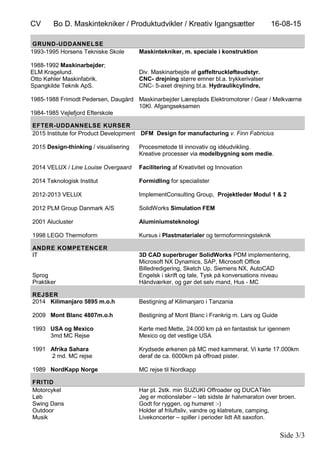 CV Bo D. Maskintekniker / Produktudvikler / Kreativ Igangsætter 16-08-15
Side 3/3
GRUND-UDDANNELSE
1993-1995 Horsens Tekniske Skole
1988-1992 Maskinarbejder;
ELM Kragelund.
Otto Køhler Maskinfabrik.
Spangkilde Teknik ApS.
1985-1988 Frimodt Pedersen, Daugård
1984-1985 Vejlefjord Efterskole
Maskintekniker, m. speciale i konstruktion
Div. Maskinarbejde af gaffeltruckløfteudstyr.
CNC- drejning større emner bl.a. trykkerivalser
CNC- 5-axet drejning bl.a. Hydraulikcylindre,
Maskinarbejder Læreplads Elektromotorer / Gear / Melkværne
10Kl. Afgangseksamen
EFTER-UDDANNELSE KURSER
2015 Institute for Product Development
2015 Design-thinking / visualisering
2014 VELUX / Line Louise Overgaard
2014 Teknologisk Institut
2012-2013 VELUX
2012 PLM Group Danmark A/S
2001 Alucluster
1998 LEGO Thermoform
DFM Design for manufacturing v. Finn Fabricius
Procesmetode til innovativ og idéudvikling.
Kreative processer via modelbygning som medie.
Facilitering af Kreativitet og Innovation
Formidling for specialister
ImplementConsulting Group, Projektleder Modul 1 & 2
SolidWorks Simulation FEM
Aluminiumsteknologi
Kursus i Plastmaterialer og termoformningsteknik
ANDRE KOMPETENCER
IT
Sprog
Praktiker
3D CAD superbruger SolidWorks PDM implementering,
Microsoft NX Dynamics, SAP, Microsoft Office
Billedredigering, Sketch Up, Siemens NX, AutoCAD
Engelsk i skrift og tale, Tysk på konversations niveau
Håndværker, og gør det selv mand, Hus - MC
REJSER
2014 Kilimanjaro 5895 m.o.h
2009 Mont Blanc 4807m.o.h
1993 USA og Mexico
3md MC Rejse
1991 Afrika Sahara
2 md. MC rejse
1989 NordKapp Norge
Bestigning af Kilimanjaro i Tanzania
Bestigning af Mont Blanc i Frankrig m. Lars og Guide
Kørte med Mette, 24.000 km på en fantastisk tur igennem
Mexico og det vestlige USA
Krydsede ørkenen på MC med kammerat. Vi kørte 17.000km
deraf de ca. 6000km på offroad pister.
MC rejse til Nordkapp
FRITID
Motorcykel
Løb
Swing Dans
Outdoor
Musik
Har pt. 2stk. min SUZUKI Offroader og DUCATIén
Jeg er motionsløber – løb sidste år halvmaraton over broen.
Godt for ryggen, og humøret :-)
Holder af friluftsliv, vandre og klatreture, camping,
Livekoncerter – spiller i perioder lidt Alt saxofon.
 