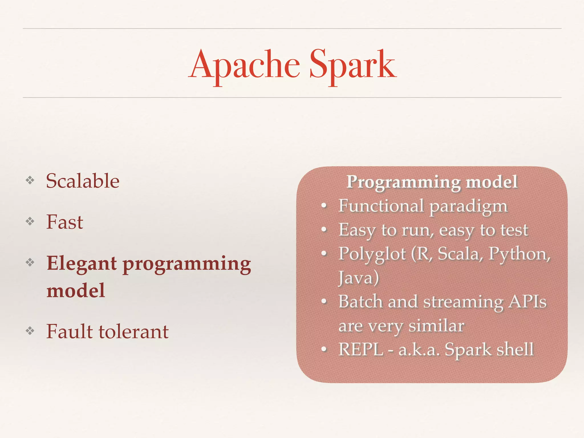 Apache Spark
❖ Scalable
❖ Fast
❖ Elegant programming
model
❖ Fault tolerant
Programming model
• Functional paradigm
• Easy to run, easy to test
• Polyglot (R, Scala, Python,
Java)
• Batch and streaming APIs
are very similar
• REPL - a.k.a. Spark shell
 