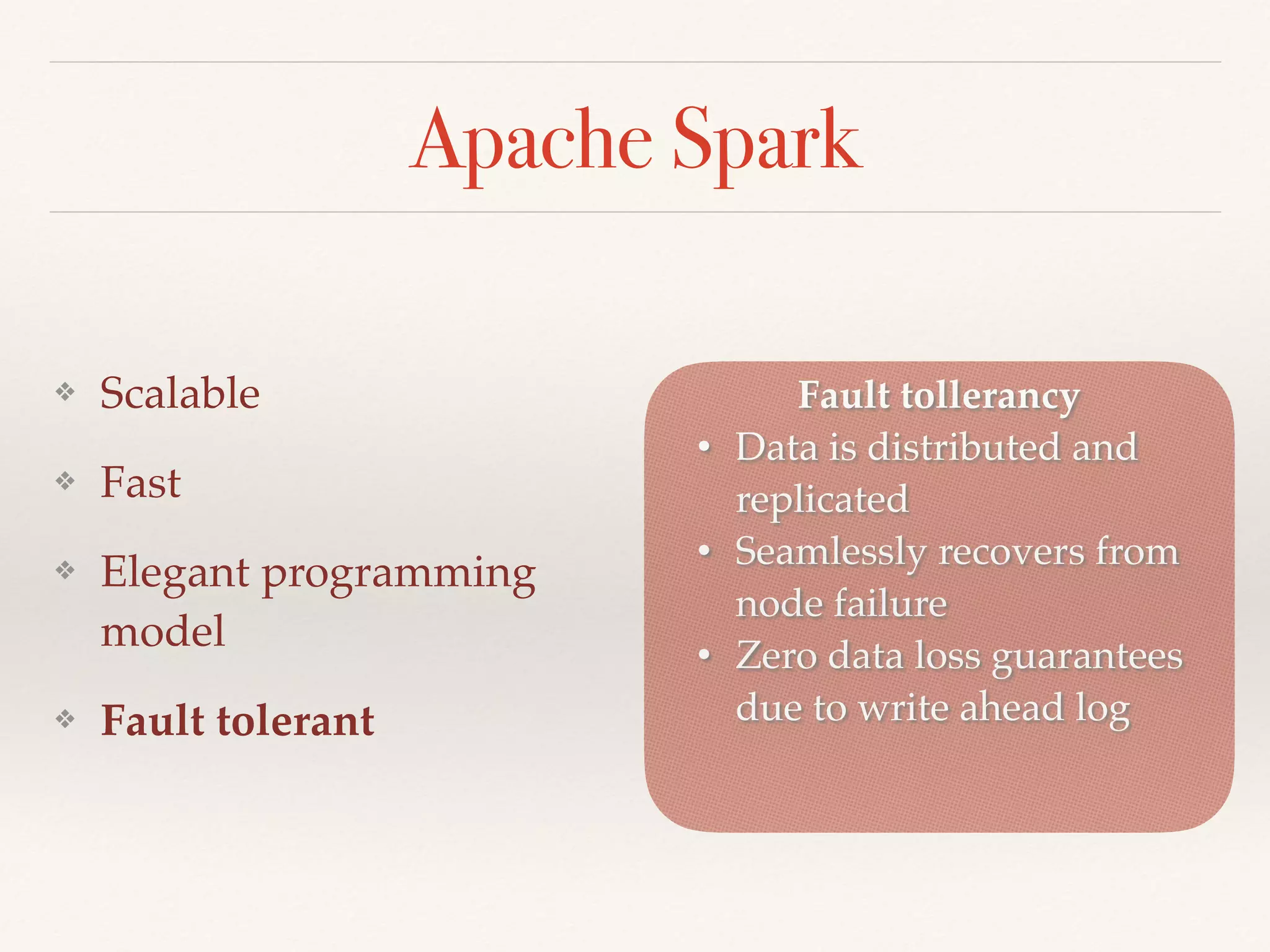 Apache Spark
❖ Scalable
❖ Fast
❖ Elegant programming
model
❖ Fault tolerant
Fault tollerancy
• Data is distributed and
replicated
• Seamlessly recovers from
node failure
• Zero data loss guarantees
due to write ahead log
 