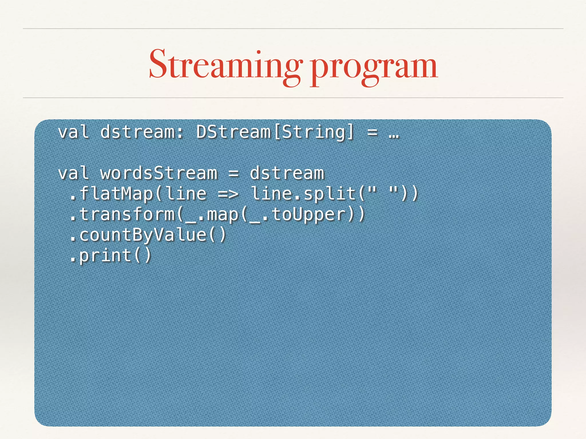val dstream: DStream[String] = …
val wordsStream = dstream
.flatMap(line => line.split(" "))
.transform(_.map(_.toUpper))
.countByValue()
.print()
Streaming program
 