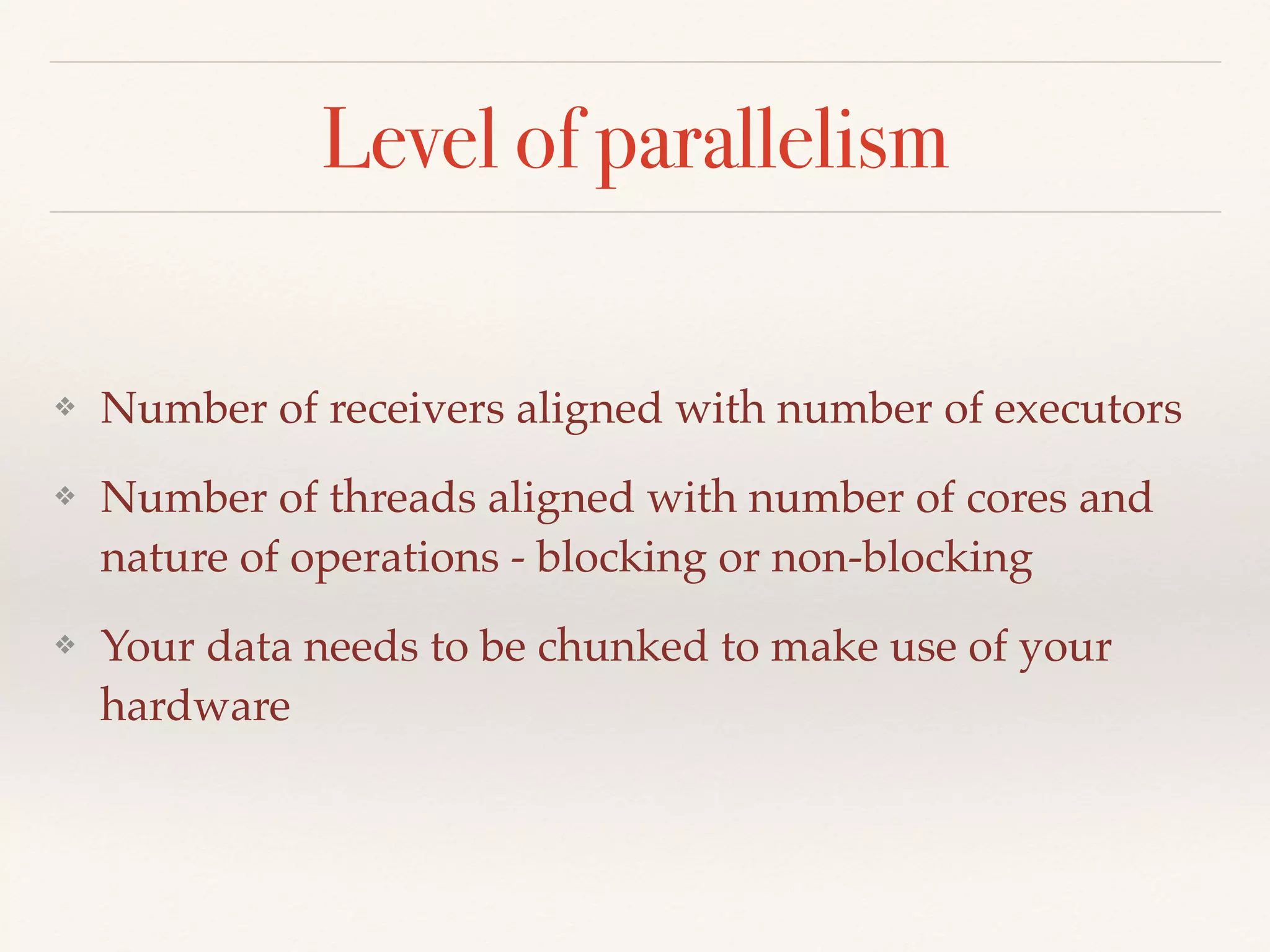 Level of parallelism
❖ Number of receivers aligned with number of executors
❖ Number of threads aligned with number of cores and
nature of operations - blocking or non-blocking
❖ Your data needs to be chunked to make use of your
hardware
 