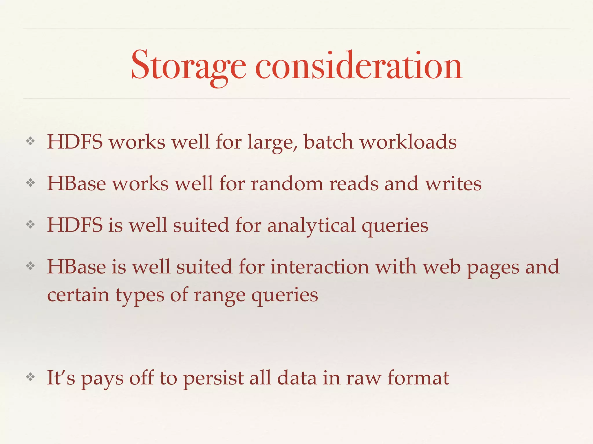 Storage consideration
❖ HDFS works well for large, batch workloads
❖ HBase works well for random reads and writes
❖ HDFS is well suited for analytical queries
❖ HBase is well suited for interaction with web pages and
certain types of range queries
❖ It’s pays off to persist all data in raw format
 