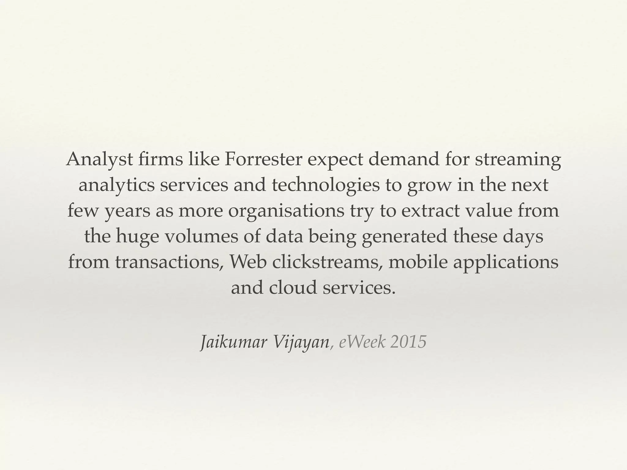 Jaikumar Vijayan, eWeek 2015
Analyst ﬁrms like Forrester expect demand for streaming
analytics services and technologies to grow in the next
few years as more organisations try to extract value from
the huge volumes of data being generated these days
from transactions, Web clickstreams, mobile applications
and cloud services.
 