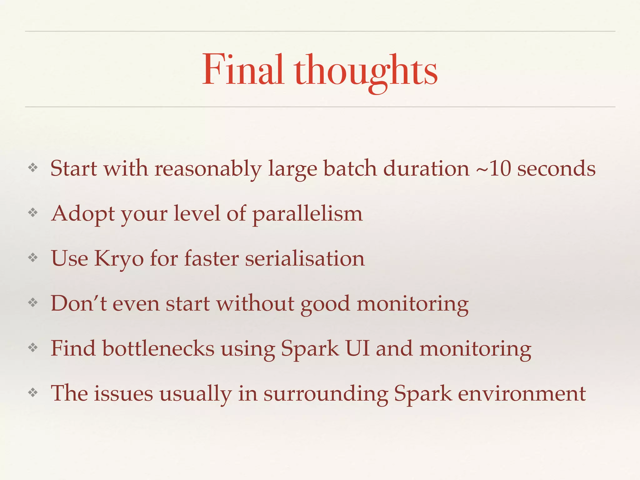 Final thoughts
❖ Start with reasonably large batch duration ~10 seconds
❖ Adopt your level of parallelism
❖ Use Kryo for faster serialisation
❖ Don’t even start without good monitoring
❖ Find bottlenecks using Spark UI and monitoring
❖ The issues usually in surrounding Spark environment
 