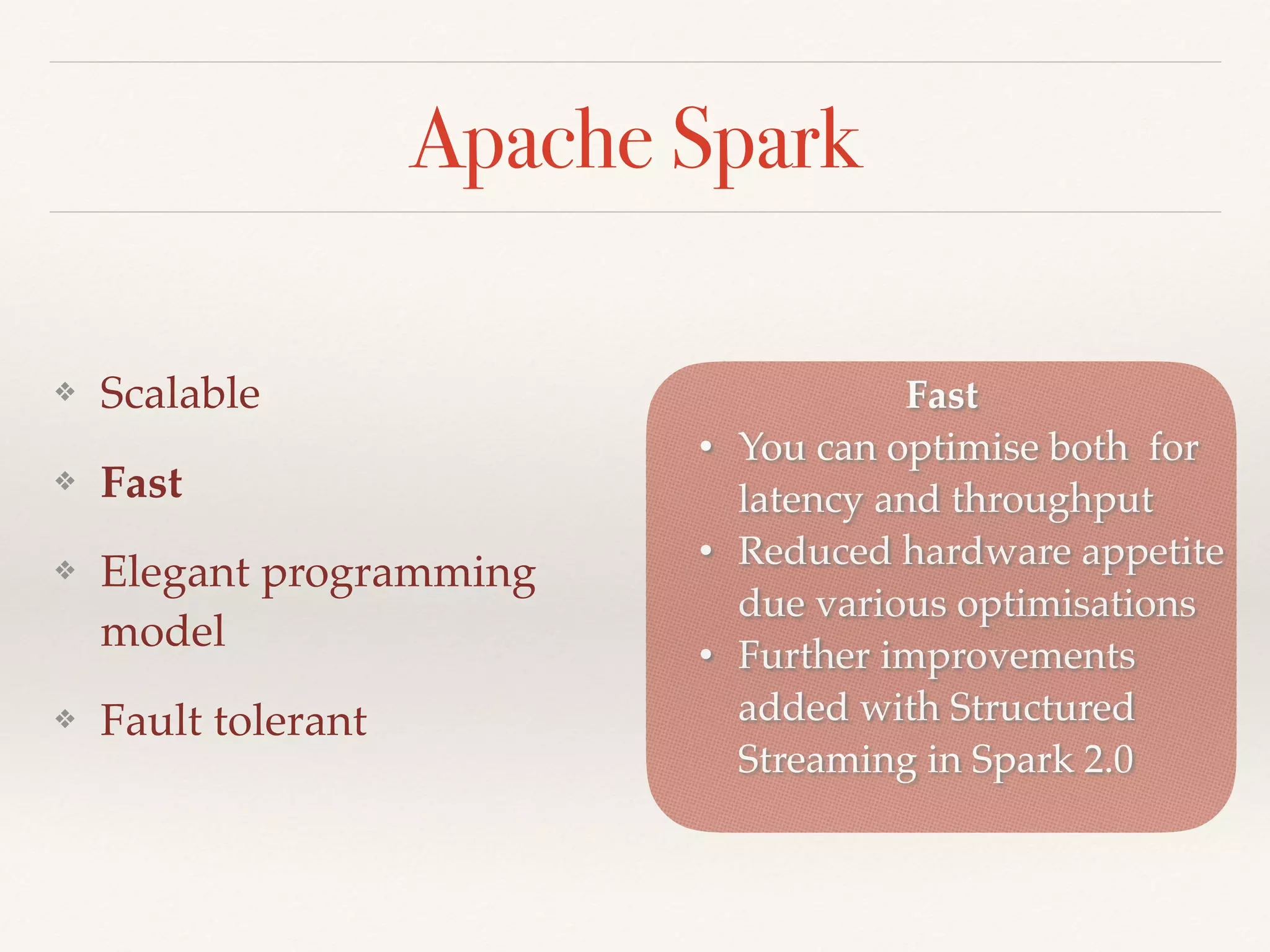 Apache Spark
❖ Scalable
❖ Fast
❖ Elegant programming
model
❖ Fault tolerant
Fast
• You can optimise both for
latency and throughput
• Reduced hardware appetite
due various optimisations
• Further improvements
added with Structured
Streaming in Spark 2.0
 