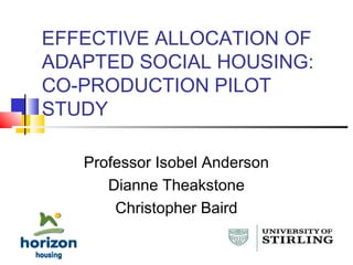 EFFECTIVE ALLOCATION OF
ADAPTED SOCIAL HOUSING:
CO-PRODUCTION PILOT
STUDY
Professor Isobel Anderson
Dianne Theakstone
Christopher Baird
 