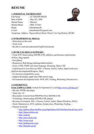 RESUME
1. PERSIONAL INFORMATION
Full Name : LÊ THANH NHÀN
Date of Birth : May 26th
, 1985
Marital Status : Married
Mobile Phone : 0902 333265
Skype : lethanhnhan26
E-mail : lethanhnhan26@gmail.com
Temporary Address : Nguyen Kiem Street, Ward 3, Go Vap District, HCMC
2. INTRAPERSONAL SKILLS:
- Meticulous in the work
- Team work
- Be able to read and understand English documents
3. HTML/CSS SKILLS SUMMARY:
- Clean W3C hand-coding XHTML/CSS, tableless, performance optimization
(YSlow, Page Speed)
- Fair jQuery
- Responsive Web Design (desktop/tablet/mobile)
- Grunt, LESS, SASS style sheet language, Bootstrap, Sprite CSS
- Experienced in cross-browser (IE6+, Chrome, Firefox, Safari, Opera) and cross
platform development(Windows, Mac)
- Fix browser compatibility issues
- Support developers apply into CMS and fix bugs
- Environment development tools: SVN, GIT, Firebug, Photoshop, Dreamwaver...
3. EXPERIENCE:
From 2/2009 to 1/2010: worked for Ispartners Co.,Ltd (http://www.cybridge.jp/)
- My role: HTML developer
- Team size: 10
- Description: Convert from PSD/PNG/AI to XHTML/CSS
- Technology: Hand-coding XHTML/CSS, jQuery
- Develop invironment: IE6+, Chrome, Firefox, Safari, Opera (Windows, MAC)
- Tools: Dreamwaver, SVN, redmine, Google docs, Photoshop, Firebug,…
- Projects involved:
+ http://gallery.fdinet.fujifilm.co.jp/OpjGallery/G0101GalleryTop.do?asp_id=0
+ http://inkan-ichiba.com
+ http://aodo.jp
+ http://amos-style.com
+ http://avene.co.jp
+ http://pokkacreate.co.jp
+ http://blanchir-sp.net
 