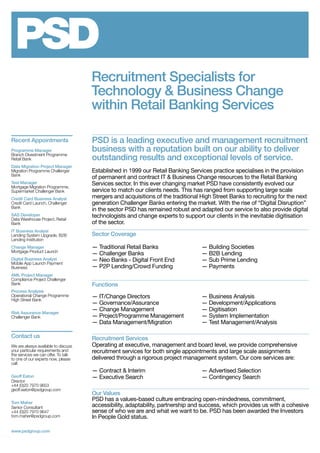 Recruitment Specialists for
Technology & Business Change
within Retail Banking Services
PSD is a leading executive and management recruitment
business with a reputation built on our ability to deliver
outstanding results and exceptional levels of service.
Established in 1999 our Retail Banking Services practice specialises in the provision
of permanent and contract IT & Business Change resources to the Retail Banking
Services sector. In this ever changing market PSD have consistently evolved our
service to match our clients needs. This has ranged from supporting large scale
mergers and acquisitions of the traditional High Street Banks to recruiting for the next
generation Challenger Banks entering the market. With the rise of “Digital Disruption”
in the sector PSD has remained robust and adapted our service to also provide digital
technologists and change experts to support our clients in the inevitable digitisation
of the sector.
Sector Coverage
— Traditional Retail Banks 	 — Building Societies
— Challenger Banks	 — B2B Lending
— Neo Banks - Digital Front End 	 — Sub Prime Lending
— P2P Lending/Crowd Funding	 — Payments
Functions
— IT/Change Directors 	 — Business Analysis
— Governance/Assurance	 — Development/Applications
— Change Management 	 — Digitisation
— Project/Programme Management 	 — System Implementation
— Data Management/Migration 	 — Test Management/Analysis
Recruitment Services
Operating at executive, management and board level, we provide comprehensive
recruitment services for both single appointments and large scale assignments
delivered through a rigorous project management system. Our core services are:
— Contract & Interim 	 — Advertised Selection
— Executive Search 	 — Contingency Search
Our Values
PSD has a values-based culture embracing open-mindedness, commitment,
accessibility, adaptability, partnership and success, which provides us with a cohesive
sense of who we are and what we want to be. PSD has been awarded the Investors
In People Gold status.
Contact us
We are always available to discuss
your particular requirements and
the services we can offer. To talk
to one of our experts now, please
call:
Geoff Eaton
Director
+44 (0)20 7970 9653
geoff.eaton@psdgroup.com
Tom Maher
Senior Consultant
+44 (0)20 7970 9647
tom.maher@psdgroup.com
www.psdgroup.com
Recent Appointments
Programme Manager
Branch Divestment Programme
Retail Bank
Data Migration Project Manager
Migration Programme Challenger
Bank
Test Manager
Mortgage Migration Programme,
Supermarket Challenger Bank
Credit Card Business Analyst
Credit Card Launch, Challenger
Bank
SAS Developer
Data Warehouse Project, Retail
Bank
IT Business Analyst
Lending System Upgrade, B2B
Lending Institution
Change Manager
Mortgage Product Launch
Digital Business Analyst
Mobile App Launch Payment
Business
AML Project Manager
Compliance Project Challenger
Bank
Process Analysis
Operational Change Programme
High Street Bank
Risk Assurance Manager
Challenger Bank
 