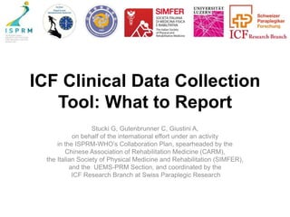 ICF Clinical Data Collection
Tool: What to Report
Stucki G, Gutenbrunner C, Giustini A,
on behalf of the international effort under an activity
in the ISPRM-WHO’s Collaboration Plan, spearheaded by the
Chinese Association of Rehabilitation Medicine (CARM),
the Italian Society of Physical Medicine and Rehabilitation (SIMFER),
and the UEMS-PRM Section, and coordinated by the
ICF Research Branch at Swiss Paraplegic Research
 