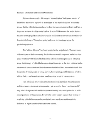 5	
business” (Dictionary of Business Definitions)
The decision to restrict this study to “senior leaders” indicates a number of
limitations that will be explored in more depth in the methods section. It could be
argued that the ethical dilemmas faced by first line supervisors or ordinary staff are as
important as those faced by senior leaders. Schein (2014) asserts that senior leaders
have the ability (regardless of culture) to role model and incentivize desired behavior
from their followers. This makes senior leaders an obvious target group for
preliminary research.
The “ethical dilemma” has been isolated as the unit of study. There are many
different types of decision-making that involve an ethical component and all of them
could be of interest to this field of research. Ethical dilemmas provide an attractive
arena for the study of ethical behavior as ethical issues are to the fore, yet there is also
an emphasis on action or outcome rather than mere reflection. A dilemma means that
there is no obviously right or wrong answer, however any possible decision involves
ethical choices and an outcome that may have some negative consequences.
I am interested in how senior leaders themselves define an ethical dilemma
and the resources, tools and techniques they use to resolve them. I am interested if
they recall changes to their approach over time as they have been promoted to more
senior positions in the company. I want to let senior leaders recount their history of
resolving ethical dilemmas and report in their own words any evidence of the
influence of organizational or ethic/national culture.
 