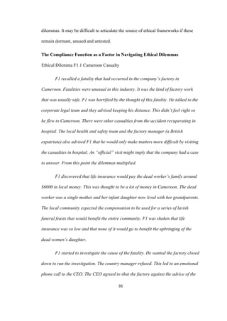 95	
dilemmas. It may be difficult to articulate the source of ethical frameworks if these
remain dormant, unused and untested.
The Compliance Function as a Factor in Navigating Ethical Dilemmas
Ethical Dilemma F1.1 Cameroon Casualty
F1 recalled a fatality that had occurred in the company’s factory in
Cameroon. Fatalities were unusual in this industry. It was the kind of factory work
that was usually safe. F1 was horrified by the thought of this fatality. He talked to the
corporate legal team and they advised keeping his distance. This didn’t feel right so
he flew to Cameroon. There were other casualties from the accident recuperating in
hospital. The local health and safety team and the factory manager (a British
expatriate) also advised F1 that he would only make matters more difficult by visiting
the casualties in hospital. An “official” visit might imply that the company had a case
to answer. From this point the dilemmas multiplied.
F1 discovered that life insurance would pay the dead worker’s family around
$6000 in local money. This was thought to be a lot of money in Cameroon. The dead
worker was a single mother and her infant daughter now lived with her grandparents.
The local community expected the compensation to be used for a series of lavish
funeral feasts that would benefit the entire community. F1 was shaken that life
insurance was so low and that none of it would go to benefit the upbringing of the
dead women’s daughter.
F1 started to investigate the cause of the fatality. He wanted the factory closed
down to run the investigation. The country manager refused. This led to an emotional
phone call to the CEO. The CEO agreed to shut the factory against the advice of the
 