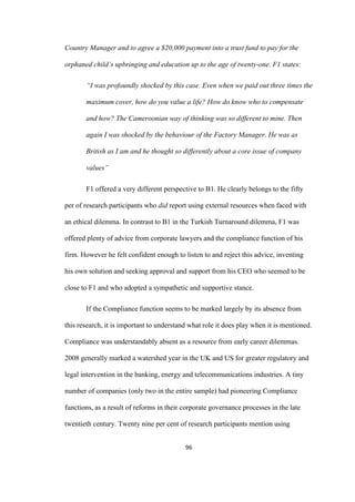 96	
Country Manager and to agree a $20,000 payment into a trust fund to pay for the
orphaned child’s upbringing and education up to the age of twenty-one. F1 states:
“I was profoundly shocked by this case. Even when we paid out three times the
maximum cover, how do you value a life? How do know who to compensate
and how? The Cameroonian way of thinking was so different to mine. Then
again I was shocked by the behaviour of the Factory Manager. He was as
British as I am and he thought so differently about a core issue of company
values”
F1 offered a very different perspective to B1. He clearly belongs to the fifty
per of research participants who did report using external resources when faced with
an ethical dilemma. In contrast to B1 in the Turkish Turnaround dilemma, F1 was
offered plenty of advice from corporate lawyers and the compliance function of his
firm. However he felt confident enough to listen to and reject this advice, inventing
his own solution and seeking approval and support from his CEO who seemed to be
close to F1 and who adopted a sympathetic and supportive stance.
If the Compliance function seems to be marked largely by its absence from
this research, it is important to understand what role it does play when it is mentioned.
Compliance was understandably absent as a resource from early career dilemmas.
2008 generally marked a watershed year in the UK and US for greater regulatory and
legal intervention in the banking, energy and telecommunications industries. A tiny
number of companies (only two in the entire sample) had pioneering Compliance
functions, as a result of reforms in their corporate governance processes in the late
twentieth century. Twenty nine per cent of research participants mention using
 
