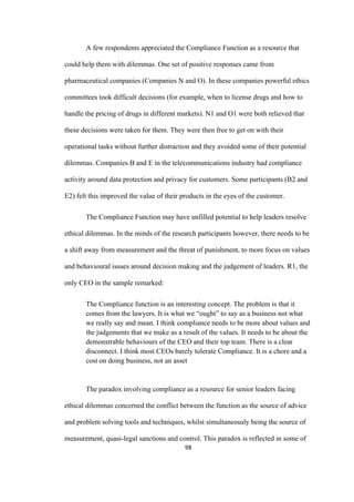 98	
A few respondents appreciated the Compliance Function as a resource that
could help them with dilemmas. One set of positive responses came from
pharmaceutical companies (Companies N and O). In these companies powerful ethics
committees took difficult decisions (for example, when to license drugs and how to
handle the pricing of drugs in different markets). N1 and O1 were both relieved that
these decisions were taken for them. They were then free to get on with their
operational tasks without further distraction and they avoided some of their potential
dilemmas. Companies B and E in the telecommunications industry had compliance
activity around data protection and privacy for customers. Some participants (B2 and
E2) felt this improved the value of their products in the eyes of the customer.
The Compliance Function may have unfilled potential to help leaders resolve
ethical dilemmas. In the minds of the research participants however, there needs to be
a shift away from measurement and the threat of punishment, to more focus on values
and behavioural issues around decision making and the judgement of leaders. R1, the
only CEO in the sample remarked:
The Compliance function is an interesting concept. The problem is that it
comes from the lawyers. It is what we “ought” to say as a business not what
we really say and mean. I think compliance needs to be more about values and
the judgements that we make as a result of the values. It needs to be about the
demonstrable behaviours of the CEO and their top team. There is a clear
disconnect. I think most CEOs barely tolerate Compliance. It is a chore and a
cost on doing business, not an asset
The paradox involving compliance as a resource for senior leaders facing
ethical dilemmas concerned the conflict between the function as the source of advice
and problem solving tools and techniques, whilst simultaneously being the source of
measurement, quasi-legal sanctions and control. This paradox is reflected in some of
 