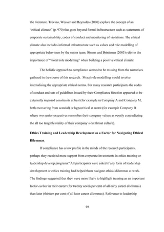 99	
the literature. Trevino, Weaver and Reynolds (2006) explore the concept of an
“ethical climate” (p. 970) that goes beyond formal infrastructure such as statements of
corporate sustainability, codes of conduct and monitoring of violations. The ethical
climate also includes informal infrastructure such as values and role modelling of
appropriate behaviours by the senior team. Simms and Brinkman (2003) refer to the
importance of “moral role modelling” when building a positive ethical climate
The holistic approach to compliance seemed to be missing from the narratives
gathered in the course of this research. Moral role modelling would involve
internalising the appropriate ethical norms. For many research participants the codes
of conduct and sets of guidelines issued by their Compliance function appeared to be
externally imposed constraints at best (for example in Company A and Company M,
both recovering from scandal) or hypocritical at worst (for example Company B
where two senior executives remember their company values as openly contradicting
the all too tangible reality of their company’s cut throat culture).
Ethics Training and Leadership Development as a Factor for Navigating Ethical
Dilemmas.
If compliance has a low profile in the minds of the research participants,
perhaps they received more support from corporate investments in ethics training or
leadership develop programs? All participants were asked if any form of leadership
development or ethics training had helped them navigate ethical dilemmas at work.
The findings suggested that they were more likely to highlight training as an important
factor earlier in their career (for twenty seven per cent of all early career dilemmas)
than later (thirteen per cent of all later career dilemmas). Reference to leadership
 