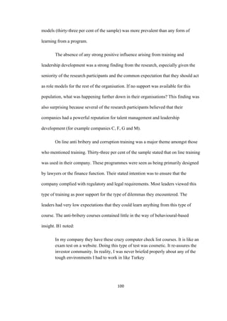 100	
models (thirty-three per cent of the sample) was more prevalent than any form of
learning from a program.
The absence of any strong positive influence arising from training and
leadership development was a strong finding from the research, especially given the
seniority of the research participants and the common expectation that they should act
as role models for the rest of the organisation. If no support was available for this
population, what was happening further down in their organisations? This finding was
also surprising because several of the research participants believed that their
companies had a powerful reputation for talent management and leadership
development (for example companies C, F, G and M).
On line anti bribery and corruption training was a major theme amongst those
who mentioned training. Thirty-three per cent of the sample stated that on line training
was used in their company. These programmes were seen as being primarily designed
by lawyers or the finance function. Their stated intention was to ensure that the
company complied with regulatory and legal requirements. Most leaders viewed this
type of training as poor support for the type of dilemmas they encountered. The
leaders had very low expectations that they could learn anything from this type of
course. The anti-bribery courses contained little in the way of behavioural-based
insight. B1 noted:
In my company they have these crazy computer check list courses. It is like an
exam test on a website. Doing this type of test was cosmetic. It re-assures the
investor community. In reality, I was never briefed properly about any of the
tough environments I had to work in like Turkey
 