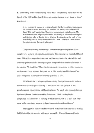 101	
B2 commenting on the same company stated that: “This (training) was a show for the
benefit of the CEO and the Board. It was not genuine learning in any shape or form,”
I1 reflected:
In my company it seemed to be internal audit that did compliance training and
the focus was on are we hitting our numbers the way we said we would hit
them? This stuff was on line. There was zero emphasis on judgement. My
Russian team were deeply cynical about the training. Rules based training had
an historical echo in Russia. It was all about daydreaming at the back of your
mandatory Marxist theory workshop in the 1980s. There was a need instead
for principles and the use of judgement
Compliance training was seen by a small minority (fifteen per cent of the
sample) to be useful to subordinates, particularly if the training was rich in field-based
cases. This seldom seemed to be the case and there appeared to be a knowledge and
capability gap between the training designers and practitioners and the consumers of
the training. A1 stated that: “There has been a massive investment in ethics training in
our business. I have attended. Everyone has to. The training would be better if we
could bring more examples from frontline operations to life”.
A1 believed that existing compliance training faced problems as his business
transitioned to new ways of working. “I think in the next few years all of this
compliance and ethics training will have to change. We are all inter-connected on our
i-pads and phones. People are working from home. This is challenging for
compliance. Modern modes of working in the office will push us to trust each other
more whilst compliance seems to be based on monitoring and punishment”
The suggestion from most of the research participants that compliance training
had little to offer, sits uneasily with recent research by Warren, Gasper and Laufer
 