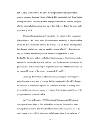 102	
(2014). They found evidence that a half-day compliance based programme had a
positive impact on the ethical climate of a bank. This longitudinal study found that the
training session had a positive effect on employee behaviour and attitudes, two years
after the training had taken place. One gap in their study was data on the senior leader
population (p. 103).
The senior leaders in this study were either very critical of short programmes
(for example A1, B1, L1 and H1) or felt that their role was simply as a figure head to
ensure that their subordinates attended the training. They felt that the training did not
help them personally in any practical way (for example A2 and F1). In some cases
they felt that they were too busy or conflicted with other priorities to attend.
Predictably, the senior leaders who felt that the compliance or ethics training was the
most useful, tended to be those who had either been deeply involved in the design (by
providing case studies or teaching on programmes) or were held to be responsible for
the measurable impact of the training (for example G1 and N1).
Leadership development in a broader sense (for example: improving cross
cultural awareness, provision of personal feedback, opportunities for self-reflection,
the provision of problem solving tools and techniques, assistance in building more
diverse and robust networks) seemed to be largely absent as a resource in terms of the
perceptions of this sample of leaders.
Van Velsor and Ascalon (2008) highlighted the importance of leadership
development interventions in their study of how to improve the ethical decision-
making of senior leaders. They found that the isolation of the leader was one of the
major causes for poor ethical judgements including corruption, fraud and abuse of
 