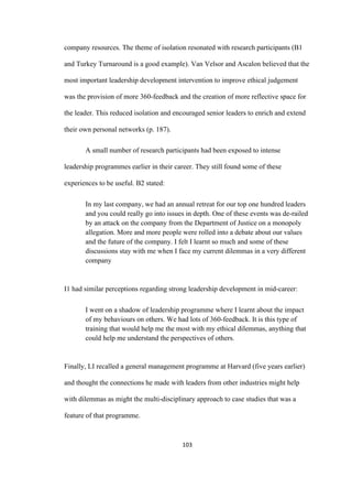 103	
company resources. The theme of isolation resonated with research participants (B1
and Turkey Turnaround is a good example). Van Velsor and Ascalon believed that the
most important leadership development intervention to improve ethical judgement
was the provision of more 360-feedback and the creation of more reflective space for
the leader. This reduced isolation and encouraged senior leaders to enrich and extend
their own personal networks (p. 187).
A small number of research participants had been exposed to intense
leadership programmes earlier in their career. They still found some of these
experiences to be useful. B2 stated:
In my last company, we had an annual retreat for our top one hundred leaders
and you could really go into issues in depth. One of these events was de-railed
by an attack on the company from the Department of Justice on a monopoly
allegation. More and more people were rolled into a debate about our values
and the future of the company. I felt I learnt so much and some of these
discussions stay with me when I face my current dilemmas in a very different
company
I1 had similar perceptions regarding strong leadership development in mid-career:
I went on a shadow of leadership programme where I learnt about the impact
of my behaviours on others. We had lots of 360-feedback. It is this type of
training that would help me the most with my ethical dilemmas, anything that
could help me understand the perspectives of others.
Finally, LI recalled a general management programme at Harvard (five years earlier)
and thought the connections he made with leaders from other industries might help
with dilemmas as might the multi-disciplinary approach to case studies that was a
feature of that programme.
 