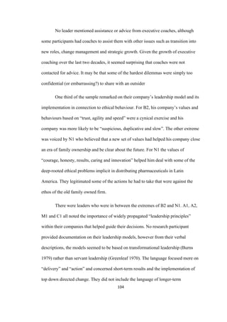 104	
No leader mentioned assistance or advice from executive coaches, although
some participants had coaches to assist them with other issues such as transition into
new roles, change management and strategic growth. Given the growth of executive
coaching over the last two decades, it seemed surprising that coaches were not
contacted for advice. It may be that some of the hardest dilemmas were simply too
confidential (or embarrassing?) to share with an outsider
One third of the sample remarked on their company’s leadership model and its
implementation in connection to ethical behaviour. For B2, his company’s values and
behaviours based on “trust, agility and speed” were a cynical exercise and his
company was more likely to be “suspicious, duplicative and slow”. The other extreme
was voiced by N1 who believed that a new set of values had helped his company close
an era of family ownership and be clear about the future. For N1 the values of
“courage, honesty, results, caring and innovation” helped him deal with some of the
deep-rooted ethical problems implicit in distributing pharmaceuticals in Latin
America. They legitimated some of the actions he had to take that were against the
ethos of the old family owned firm.
There were leaders who were in between the extremes of B2 and N1. A1, A2,
M1 and C1 all noted the importance of widely propagated “leadership principles”
within their companies that helped guide their decisions. No research participant
provided documentation on their leadership models, however from their verbal
descriptions, the models seemed to be based on transformational leadership (Burns
1979) rather than servant leadership (Greenleaf 1970). The language focused more on
“delivery” and “action” and concerned short-term results and the implementation of
top down directed change. They did not include the language of longer-term
 