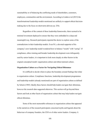 105	
sustainability or of balancing the conflicting needs of shareholders, customers,
employees, communities and the environment. According to Linden et al (2015) the
transformational leadership models mentioned are unlikely to support ethical decision-
making due to the focus on short-term delivery (p. 254).
Regardless of the content of these leadership frameworks, there seemed to be
minimal investment deployed to ensure that they were embedded in a deep and
meaningful way. Research participants reported the desire to explore some of the
contradictions in their leadership models. Even N1, a devoted supporter of his
company’s new leadership model wondered how to balance “results” with “caring”. If
compliance, ethics training and broader leadership development were infrequently
used by senior leaders, it is important to look more deeply at other factors in the
original conceptual model: organisation culture and ethnic/national culture.
Organisation Culture as a Factor for Navigating Ethical Dilemmas
It is difficult to decide where to place the boundary around findings that relate
to organisation culture. Compliance functions, leadership development programmes
and leadership models (already mentioned) are part of organisation culture as defined
by Schein (1985). Ideally these factors should help leaders navigate their dilemmas,
however the research data suggested otherwise. This section will go beyond these
factors and look at other facets of organisation culture that may help leaders navigate
ethical dilemmas.
Some of the most memorable references to organisation culture that appeared
in the narratives of the research participants concerned myths and legends about the
behaviour of company founders, the CEO or of other senior leaders. Company A
 