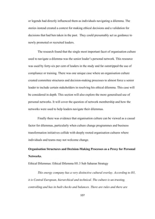 107	
or legends had directly influenced them as individuals navigating a dilemma. The
stories instead created a context for making ethical decisions and a validation for
decisions that had ben taken in the past. They could presumably act as guidance to
newly promoted or recruited leaders.
The research found that the single most important facet of organisation culture
used to navigate a dilemma was the senior leader’s personal network. This resource
was used by forty-six per cent of leaders in the study and far outstripped the use of
compliance or training. There was one unique case where an organisation culture
created committee structures and decision-making processes to almost force a senior
leader to include certain stakeholders in resolving his ethical dilemma. This case will
be considered in depth. This section will also explore the more generalised use of
personal networks. It will cover the question of network membership and how the
networks were used to help leaders navigate their dilemmas.
Finally there was evidence that organisation culture can be viewed as a causal
factor for dilemmas, particularly when culture change programmes and business
transformation initiatives collide with deeply rooted organisation cultures where
individuals and teams may not welcome change.
Organisation Structures and Decision-Making Processes as a Proxy for Personal
Networks.
Ethical Dilemmas: Ethical Dilemma H1.3 Sub Saharan Strategy
This energy company has a very distinctive cultural overlay. According to H1,
it is Central European, hierarchical and technical. The culture is un-trusting,
controlling and has in built checks and balances. There are rules and there are
 