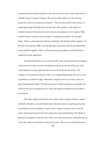 108	
consequences for not following these rules. It used to be a state owned entity and it is
still this country’s biggest company. The source of the culture is in downstream
production with a low margin environment. “There are lots of silly rules in place to
stop people doing bad things like a nanny state. One example is that staff can’t
combine business ticket fares for work with any sort of family visit or holiday. What
would be better would be clear principles to enable good people to do the right
thing”. This is consensual and collective leadership. The founder of the company was
the Red Army and the USSR, when the Russians raced east in the Second World War
and needed fuel supplies. There is still a massive union influence and the Board is
composed of state appointees.
The ethical dilemma was created when H1’s boss announced that the company
would invest in at least one new sub Saharan oil basin by the end of the year. This
would make the strategy appear fresh and novel to the financial analysts. The
company chose Equatorial Guinea. There was nothing illegal about this, just a sense
of grubbiness around the edges. Should the company invest in a country with very
questionable human rights? The deal turned out to take a long time to negotiate and
ironically this gave enough time for a really thorough investigation into the plusses
and minuses.
The rather clunky and bureaucratic culture of the company with its complex
committee structures, actually helped make ethical decisions by opening up business
and strategic decision making to a more diverse range of opinion. In this case the
review of investment involved the Norwegian Sovereign Wealth Fund, The Heads of
Business Development, and the CFO. There were some mixed views, along the lines of
“if we don’t hurry up and invest someone else will”. There was a really hard push to
 