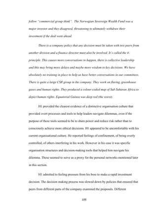 109	
follow “commercial group think”. The Norwegian Sovereign Wealth Fund was a
major investor and they disagreed, threatening to ultimately withdraw their
investment if the deal went ahead.
There is a company policy that any decision must be taken with two peers from
another division and a finance director must also be involved. It’s called the 4-
principle. This causes more conversations to happen, there is collective leadership
and this may bring more delays and maybe more wisdom to key decisions. We have
absolutely no training in place to help us have better conversations in our committees.
There is quite a large CSR group in the company. They work on flaring, greenhouse
gases and human rights. They produced a colour-coded map of Sub Saharan Africa to
depict human rights. Equatorial Guinea was deep red (the worst).
H1 provided the clearest evidence of a distinctive organisation culture that
provided overt processes and tools to help leaders navigate dilemmas, even if the
purpose of these tools seemed to be to share power and reduce risk rather than to
consciously achieve more ethical decisions. H1 appeared to be uncomfortable with his
current organisational culture. He reported feelings of confinement, of being overly
controlled, of others interfering in his work. However in his case it was specific
organisation structures and decision-making tools that helped him navigate his
dilemma. These seemed to serve as a proxy for the personal networks mentioned later
in this section.
H1 admitted to feeling pressure from his boss to make a rapid investment
decision. The decision making process was slowed down by policies that ensured that
peers from different parts of the company examined the proposals. Different
 