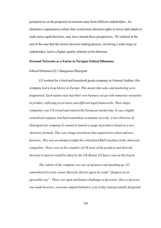 110	
perspectives on the proposed investment came from different stakeholders. An
alternative organisation culture that vested more decision rights in fewer individuals to
make more rapid decisions, may have missed these perspectives. H1 realised at the
end of the case that the slower decision making process, involving a wide range of
stakeholders, led to a higher quality solution to his dilemma
Personal Networks as a Factor to Navigate Ethical Dilemmas
Ethical Dilemma G2.1 Dangerous Detergent
G2 worked for a food and household goods company as General Auditor. His
company had a long history in Europe. This meant that sales and marketing were
fragmented. Each nation state had their own business set up with numerous variations
in product, reflecting local tastes and different legal frameworks. Their major
competitor was US owned and entered the European market late. It was a highly
centralised company and had tremendous economies of scale. A new Director of
Detergents for company G wanted to launch a range of products based on a new
chemistry formula. This was a huge investment that required new plant and new
factories. This was an attempt to fight the centralised R&D machine of the American
competitor. There were to be a number of UK tests of the products and then the
decision to launch would be taken by the UK Board. G2 had a seat on this board.
The culture of the company was one of openness and speaking up. G2
remembered in early career that if he did not agree he could “disagree in an
agreeable way”. There was open and honest challenge to decisions. Once a decision
was made however, everyone aligned behind it, even if they had personally disagreed
 