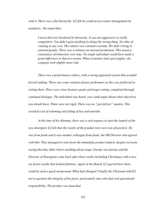 111	
with it. There was a flat hierarchy. G2 felt he could access senior management he
needed to. He stated that:
I never felt over burdened by hierarchy. It was not aggressive or really
competitive. You didn’t gain anything by doing the wrong thing. No ethic of
winning at any cost. The culture was constant overtime. We didn’t bring in
external people. There was a reliance on internal promotion. This meant a
consistency of behaviour over time. No single individual would have made a
great difference to that eco system. When economic times got tougher, the
company took slightly more risk.
There was a performance culture, with a strong appraisal system that avoided
forced ranking. There was some rotation of poor performers as this was preferred to
exiting them. There were clear business goals and target setting, completed through
continual dialogue. The individual was heard, you could argue about what objectives
you should have. Plans were not rigid. There was no “just deliver” mantra. This
avoided a lot of scheming and telling of lies and untruths.
At the time of his dilemma, there was a real urgency to start the launch of the
new detergent. G2 felt that the results of the product tests were not all positive. He
was from foods and it was another colleague from foods, the HR Director who agreed
with him. They managed to vote down the immediate product launch, despite everyone
saying that they didn’t know anything about soaps. Europe was furious and the
Director of Detergents came back after three weeks (including Christmas) with a new
set of test results that looked fabulous. Again at the Board, G2 queried how there
could be such a quick turnaround. What had changed? Finally the Chairman told G2
not to question the integrity of his peers, particularly ones who had real operational
responsibility. The product was launched.
 