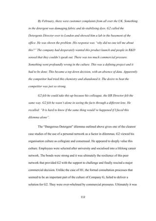 112	
By February, there were customer complaints from all over the UK. Something
in the detergent was damaging fabric and de-stabilising dyes. G2 called the
Detergents Director over to London and showed him a lab in the basement of the
office. He was shown the problem. His response was “why did no one tell me about
this?” The company had desperately wanted this product launch and people in R&D
sensed that they couldn’t speak out. There was too much commercial pressure.
Something went profoundly wrong in the culture. This was a defining project and it
had to be done. This became a top down decision, with an absence of data. Apparently
the competitor had tried this chemistry and abandoned it. The desire to beat the
competitor was just so strong.
G2 felt he could take this up because his colleague, the HR Director felt the
same way. G2 felt he wasn’t alone in seeing the facts through a different lens. He
recalled: “It is hard to know if the same thing would’ve happened if I faced this
dilemma alone”.
The “Dangerous Detergent” dilemma outlined above gives one of the clearest
case studies of the use of a personal network as a factor in dilemmas. G2 viewed his
organisation culture as collegiate and consensual. He appeared to deeply value this
culture. Employees were selected after university and socialised into a lifelong career
network. The bonds were strong and it was ultimately the resilience of this peer
network that provided G2 with the support to challenge and finally rescind a major
commercial decision. Unlike the case of H1, the formal consultation processes that
seemed to be an important part of the culture of Company G, failed to deliver a
solution for G2. They were over-whelmed by commercial pressures. Ultimately it was
 