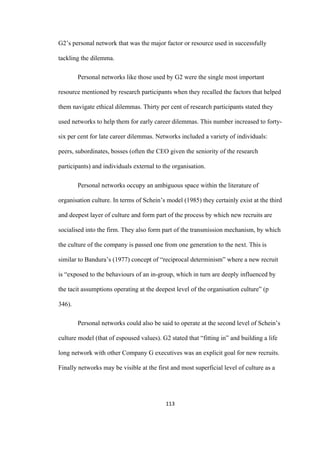 113	
G2’s personal network that was the major factor or resource used in successfully
tackling the dilemma.
Personal networks like those used by G2 were the single most important
resource mentioned by research participants when they recalled the factors that helped
them navigate ethical dilemmas. Thirty per cent of research participants stated they
used networks to help them for early career dilemmas. This number increased to forty-
six per cent for late career dilemmas. Networks included a variety of individuals:
peers, subordinates, bosses (often the CEO given the seniority of the research
participants) and individuals external to the organisation.
Personal networks occupy an ambiguous space within the literature of
organisation culture. In terms of Schein’s model (1985) they certainly exist at the third
and deepest layer of culture and form part of the process by which new recruits are
socialised into the firm. They also form part of the transmission mechanism, by which
the culture of the company is passed one from one generation to the next. This is
similar to Bandura’s (1977) concept of “reciprocal determinism” where a new recruit
is “exposed to the behaviours of an in-group, which in turn are deeply influenced by
the tacit assumptions operating at the deepest level of the organisation culture” (p
346).
Personal networks could also be said to operate at the second level of Schein’s
culture model (that of espoused values). G2 stated that “fitting in” and building a life
long network with other Company G executives was an explicit goal for new recruits.
Finally networks may be visible at the first and most superficial level of culture as a
 