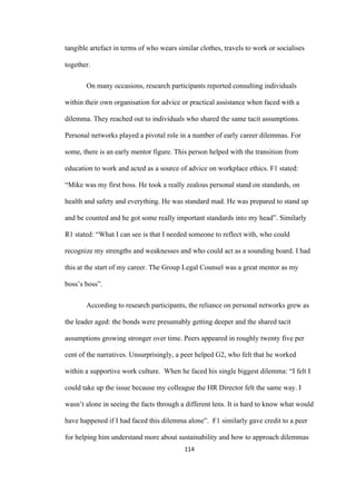 114	
tangible artefact in terms of who wears similar clothes, travels to work or socialises
together.
On many occasions, research participants reported consulting individuals
within their own organisation for advice or practical assistance when faced with a
dilemma. They reached out to individuals who shared the same tacit assumptions.
Personal networks played a pivotal role in a number of early career dilemmas. For
some, there is an early mentor figure. This person helped with the transition from
education to work and acted as a source of advice on workplace ethics. F1 stated:
“Mike was my first boss. He took a really zealous personal stand on standards, on
health and safety and everything. He was standard mad. He was prepared to stand up
and be counted and he got some really important standards into my head”. Similarly
R1 stated: “What I can see is that I needed someone to reflect with, who could
recognize my strengths and weaknesses and who could act as a sounding board. I had
this at the start of my career. The Group Legal Counsel was a great mentor as my
boss’s boss”.
According to research participants, the reliance on personal networks grew as
the leader aged: the bonds were presumably getting deeper and the shared tacit
assumptions growing stronger over time. Peers appeared in roughly twenty five per
cent of the narratives. Unsurprisingly, a peer helped G2, who felt that he worked
within a supportive work culture. When he faced his single biggest dilemma: “I felt I
could take up the issue because my colleague the HR Director felt the same way. I
wasn’t alone in seeing the facts through a different lens. It is hard to know what would
have happened if I had faced this dilemma alone”. F1 similarly gave credit to a peer
for helping him understand more about sustainability and how to approach dilemmas
 