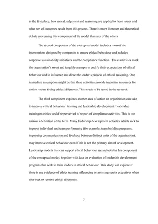 7	
in the first place, how moral judgement and reasoning are applied to these issues and
what sort of outcomes result from this process. There is more literature and theoretical
debate concerning this component of the model than any of the others.
The second component of the conceptual model includes most of the
interventions designed by companies to ensure ethical behaviour and includes
corporate sustainability initiatives and the compliance function. These activities mark
the organisation’s overt and tangible attempts to codify their expectations of ethical
behaviour and to influence and direct the leader’s process of ethical reasoning. One
immediate assumption might be that these activities provide important resources for
senior leaders facing ethical dilemmas. This needs to be tested in the research.
The third component explores another area of action an organization can take
to improve ethical behaviour: training and leadership development. Leadership
training on ethics could be perceived to be part of compliance activities. This is too
narrow a definition of the term. Many leadership development activities which seek to
improve individual and team performance (for example: team building programs,
improving communication and feedback between distinct units of the organization),
may improve ethical behaviour even if this is not the primary aim of development.
Leadership models that can support ethical behaviour are included in this component
of the conceptual model, together with data on evaluation of leadership development
programs that seek to train leaders in ethical behaviour. This study will explore if
there is any evidence of ethics training influencing or assisting senior executives when
they seek to resolve ethical dilemmas.
 