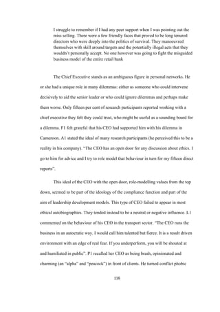 116	
I struggle to remember if I had any peer support when I was pointing out the
miss selling. There were a few friendly faces that proved to be long tenured
directors who were deeply into the politics of survival. They manoeuvred
themselves with skill around targets and the potentially illegal acts that they
wouldn’t personally accept. No one however was going to fight the misguided
business model of the entire retail bank
The Chief Executive stands as an ambiguous figure in personal networks. He
or she had a unique role in many dilemmas: either as someone who could intervene
decisively to aid the senior leader or who could ignore dilemmas and perhaps make
them worse. Only fifteen per cent of research participants reported working with a
chief executive they felt they could trust, who might be useful as a sounding board for
a dilemma. F1 felt grateful that his CEO had supported him with his dilemma in
Cameroon. A1 stated the ideal of many research participants (he perceived this to be a
reality in his company). “The CEO has an open door for any discussion about ethics. I
go to him for advice and I try to role model that behaviour in turn for my fifteen direct
reports”.
This ideal of the CEO with the open door, role-modelling values from the top
down, seemed to be part of the ideology of the compliance function and part of the
aim of leadership development models. This type of CEO failed to appear in most
ethical autobiographies. They tended instead to be a neutral or negative influence. L1
commented on the behaviour of his CEO in the transport sector. “The CEO runs the
business in an autocratic way. I would call him talented but fierce. It is a result driven
environment with an edge of real fear. If you underperform, you will be shouted at
and humiliated in public”. P1 recalled her CEO as being brash, opinionated and
charming (an “alpha” and “peacock”) in front of clients. He turned conflict phobic
 