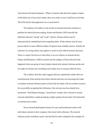 117	
when faced with internal disputes. “When I wanted to talk about the negative impact
of the behaviour of one senior leader, there was really no one I could turn to for help.
The CEO and his bad judgement was a causal factor”.
The tendency for leaders to rely mostly on internal networks could pose a
problem for ethical decision-making. Kotter and Heskett (1992) describe the
difference between “strong” and “weak” cultures. Strong cultures may be
characterised by standardised norms regarding ethics. Weak cultures may be more
porous and let in many different shades of opinion from multiple sources. Initially the
cohesion of a strong culture may appear to result in more ethical business decisions.
There is a major risk however when there is an over reliance on internal advice.
Simms and Brinkman’s (2003) research into the collapse of Enron showed what
happened when one group of senior leaders shared only internal reference points and
lost sight of external ones (including such simple ones as staying within the law).
The evidence from this study suggests that any organisation culture that can
simultaneously foster and develop robust internal networks and encourage the leader
to maintain external reference points will provide the leader with an excellent resource
for successfully navigating their dilemmas. One relevant case has already been
mentioned. “Sub Saharan Strategy”, showed how a leader who is forced to consult
external stakeholders, ended up making a higher quality decision than if he had relied
on internal advice alone.
Seven research participants (twenty five per cent) mentioned contact with
individuals external to their company when faced with a dilemma. The external
reference points included ex peers who had left for other companies (for example G1,
 