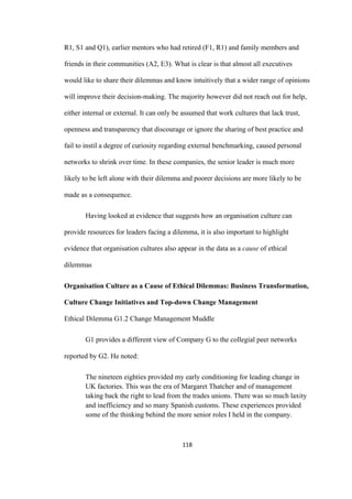 118	
R1, S1 and Q1), earlier mentors who had retired (F1, R1) and family members and
friends in their communities (A2, E3). What is clear is that almost all executives
would like to share their dilemmas and know intuitively that a wider range of opinions
will improve their decision-making. The majority however did not reach out for help,
either internal or external. It can only be assumed that work cultures that lack trust,
openness and transparency that discourage or ignore the sharing of best practice and
fail to instil a degree of curiosity regarding external benchmarking, caused personal
networks to shrink over time. In these companies, the senior leader is much more
likely to be left alone with their dilemma and poorer decisions are more likely to be
made as a consequence.
Having looked at evidence that suggests how an organisation culture can
provide resources for leaders facing a dilemma, it is also important to highlight
evidence that organisation cultures also appear in the data as a cause of ethical
dilemmas
Organisation Culture as a Cause of Ethical Dilemmas: Business Transformation,
Culture Change Initiatives and Top-down Change Management
Ethical Dilemma G1.2 Change Management Muddle
G1 provides a different view of Company G to the collegial peer networks
reported by G2. He noted:
The nineteen eighties provided my early conditioning for leading change in
UK factories. This was the era of Margaret Thatcher and of management
taking back the right to lead from the trades unions. There was so much laxity
and inefficiency and so many Spanish customs. These experiences provided
some of the thinking behind the more senior roles I held in the company.
 