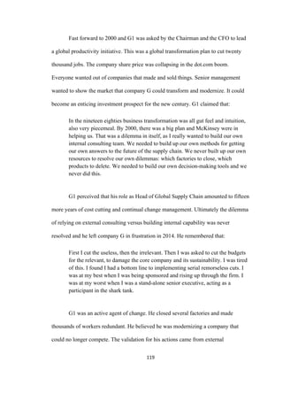119	
Fast forward to 2000 and G1 was asked by the Chairman and the CFO to lead
a global productivity initiative. This was a global transformation plan to cut twenty
thousand jobs. The company share price was collapsing in the dot.com boom.
Everyone wanted out of companies that made and sold things. Senior management
wanted to show the market that company G could transform and modernize. It could
become an enticing investment prospect for the new century. G1 claimed that:
In the nineteen eighties business transformation was all gut feel and intuition,
also very piecemeal. By 2000, there was a big plan and McKinsey were in
helping us. That was a dilemma in itself, as I really wanted to build our own
internal consulting team. We needed to build up our own methods for getting
our own answers to the future of the supply chain. We never built up our own
resources to resolve our own dilemmas: which factories to close, which
products to delete. We needed to build our own decision-making tools and we
never did this.
G1 perceived that his role as Head of Global Supply Chain amounted to fifteen
more years of cost cutting and continual change management. Ultimately the dilemma
of relying on external consulting versus building internal capability was never
resolved and he left company G in frustration in 2014. He remembered that:
First I cut the useless, then the irrelevant. Then I was asked to cut the budgets
for the relevant, to damage the core company and its sustainability. I was tired
of this. I found I had a bottom line to implementing serial remorseless cuts. I
was at my best when I was being sponsored and rising up through the firm. I
was at my worst when I was a stand-alone senior executive, acting as a
participant in the shark tank.
G1 was an active agent of change. He closed several factories and made
thousands of workers redundant. He believed he was modernizing a company that
could no longer compete. The validation for his actions came from external
 