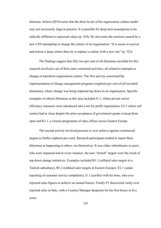 121	
dilemma. Schein (2014) notes that the three levels of his organisation culture model
may not necessarily align in practice. It is possible for deep tacit assumptions to be
radically different to espoused values (p. 324). He also notes the tensions caused by a
new CEO attempting to change the culture of an organisation: “It is easier to recover
and restore a deep culture than try to replace a culture with a new one” (p. 323).
The findings suggest that fifty two per cent of all dilemmas recorded for this
research involved a set of three inter connected activities, all related to attempts to
change or transform organisation culture. The first activity concerned the
implementation of change management programs (eighteen per cent of all recorded
dilemmas), where change was being imposed top down in an organisation. Specific
examples of ethical dilemmas in this area included J1.1, where private sector
efficiency measures were introduced into a not for profit organisation, E2.2 where call
centres had to close despite the prior acceptance of government grants to keep them
open and K1.1, a closure programme of sales offices across Eastern Europe.
The second activity involved pressure to over achieve against commercial
targets (a further eighteen per cent). Research participants tended to report these
dilemmas as happening to others, not themselves. It was either subordinates or peers
who were impacted and in every instance, the new “stretch” targets were the result of
top down change initiatives. Examples included B1.1 (inflated sales targets in a
Turkish subsidiary), B1.2 (inflated sales targets in Eastern Europe), E2.1 (under
reporting of customer service complaints), I1.1 (conflict with his boss, who over
reported sales figures to achieve an annual bonus). Finally P1 discovered vastly over
reported sales in Italy, with a Country Manager desperate for his first bonus in five
years.
 