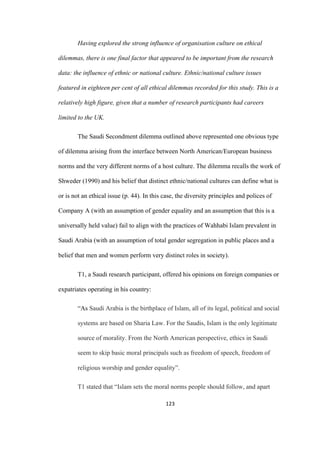 123	
Having explored the strong influence of organisation culture on ethical
dilemmas, there is one final factor that appeared to be important from the research
data: the influence of ethnic or national culture. Ethnic/national culture issues
featured in eighteen per cent of all ethical dilemmas recorded for this study. This is a
relatively high figure, given that a number of research participants had careers
limited to the UK.
The Saudi Secondment dilemma outlined above represented one obvious type
of dilemma arising from the interface between North American/European business
norms and the very different norms of a host culture. The dilemma recalls the work of
Shweder (1990) and his belief that distinct ethnic/national cultures can define what is
or is not an ethical issue (p. 44). In this case, the diversity principles and polices of
Company A (with an assumption of gender equality and an assumption that this is a
universally held value) fail to align with the practices of Wahhabi Islam prevalent in
Saudi Arabia (with an assumption of total gender segregation in public places and a
belief that men and women perform very distinct roles in society).
T1, a Saudi research participant, offered his opinions on foreign companies or
expatriates operating in his country:
“As Saudi Arabia is the birthplace of Islam, all of its legal, political and social
systems are based on Sharia Law. For the Saudis, Islam is the only legitimate
source of morality. From the North American perspective, ethics in Saudi
seem to skip basic moral principals such as freedom of speech, freedom of
religious worship and gender equality”.
T1 stated that “Islam sets the moral norms people should follow, and apart
 