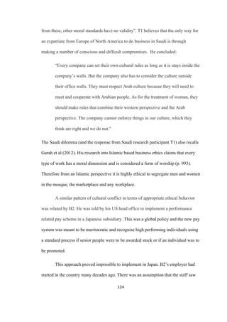 124	
from these, other moral standards have no validity”. T1 believes that the only way for
an expatriate from Europe of North America to do business in Saudi is through
making a number of conscious and difficult compromises. He concluded:
“Every company can set their own cultural rules as long as it is stays inside the
company’s walls. But the company also has to consider the culture outside
their office walls. They must respect Arab culture because they will need to
meet and cooperate with Arabian people. As for the treatment of woman, they
should make rules that combine their western perspective and the Arab
perspective. The company cannot enforce things in our culture, which they
think are right and we do not.”
The Saudi dilemma (and the response from Saudi research participant T1) also recalls
Garah et al (2012). His research into Islamic based business ethics claims that every
type of work has a moral dimension and is considered a form of worship (p. 993).
Therefore from an Islamic perspective it is highly ethical to segregate men and women
in the mosque, the marketplace and any workplace.
A similar pattern of cultural conflict in terms of appropriate ethical behavior
was related by B2. He was told by his US head office to implement a performance
related pay scheme in a Japanese subsidiary. This was a global policy and the new pay
system was meant to be meritocratic and recognise high performing individuals using
a standard process if senior people were to be awarded stock or if an individual was to
be promoted.
This approach proved impossible to implement in Japan. B2’s employer had
started in the country many decades ago. There was an assumption that the staff saw
 