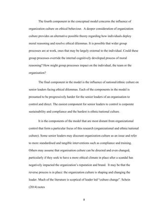 8	
The fourth component in the conceptual model concerns the influence of
organization culture on ethical behaviour. A deeper consideration of organization
culture provides an alternative possible theory regarding how individuals deploy
moral reasoning and resolve ethical dilemmas. It is possible that wider group
processes are at work, ones that may be largely external to the individual. Could these
group processes override the internal cognitively developed process of moral
reasoning? How might group processes impact on the individual, the team or the
organisation?
The final component in the model is the influence of national/ethnic culture on
senior leaders facing ethical dilemmas. Each of the components in the model is
presumed to be progressively harder for the senior leaders of an organisation to
control and direct. The easiest component for senior leaders to control is corporate
sustainability and compliance and the hardest is ethnic/national culture.
It is the components of the model that are most distant from organizational
control that form a particular focus of this research (organizational and ethnic/national
culture). Some senior leaders may discount organization culture as an issue and refer
to more standardised and tangible interventions such as compliance and training.
Others may assume that organisation culture can be directed and even changed,
particularly if they seek to have a more ethical climate in place after a scandal has
negatively impacted the organization’s reputation and brand. It may be that the
reverse process is in place: the organization culture is shaping and changing the
leader. Much of the literature is sceptical of leader led “culture change”. Schein
(2014) notes
 